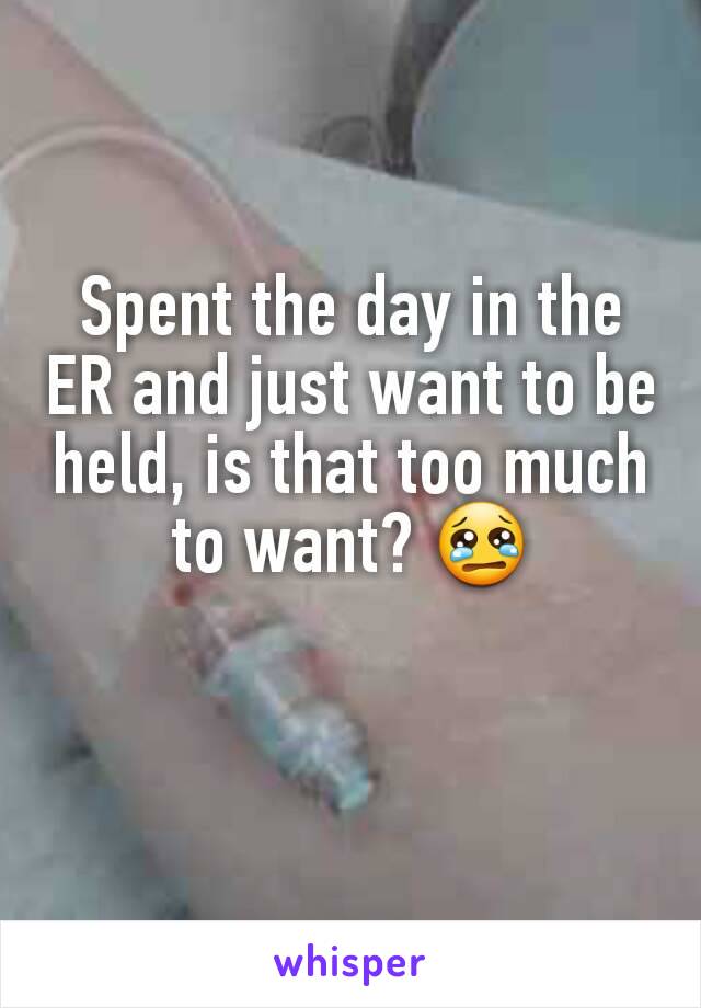 Spent the day in the ER and just want to be held, is that too much to want? 😢