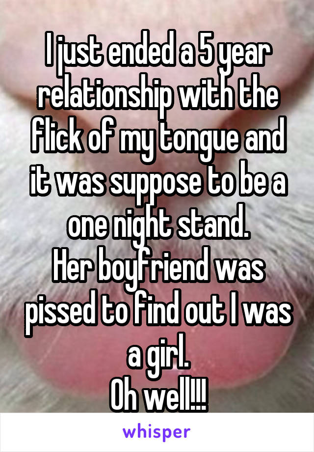 I just ended a 5 year relationship with the flick of my tongue and it was suppose to be a one night stand.
Her boyfriend was pissed to find out I was a girl.
Oh well!!!