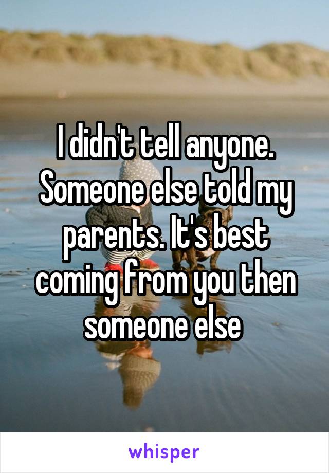 I didn't tell anyone. Someone else told my parents. It's best coming from you then someone else 