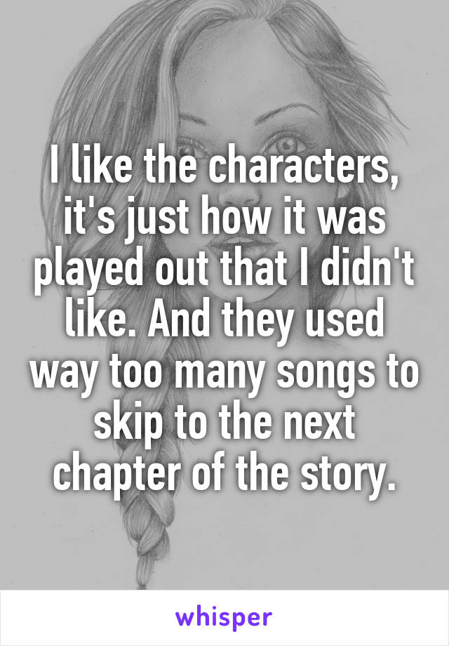 I like the characters, it's just how it was played out that I didn't like. And they used way too many songs to skip to the next chapter of the story.