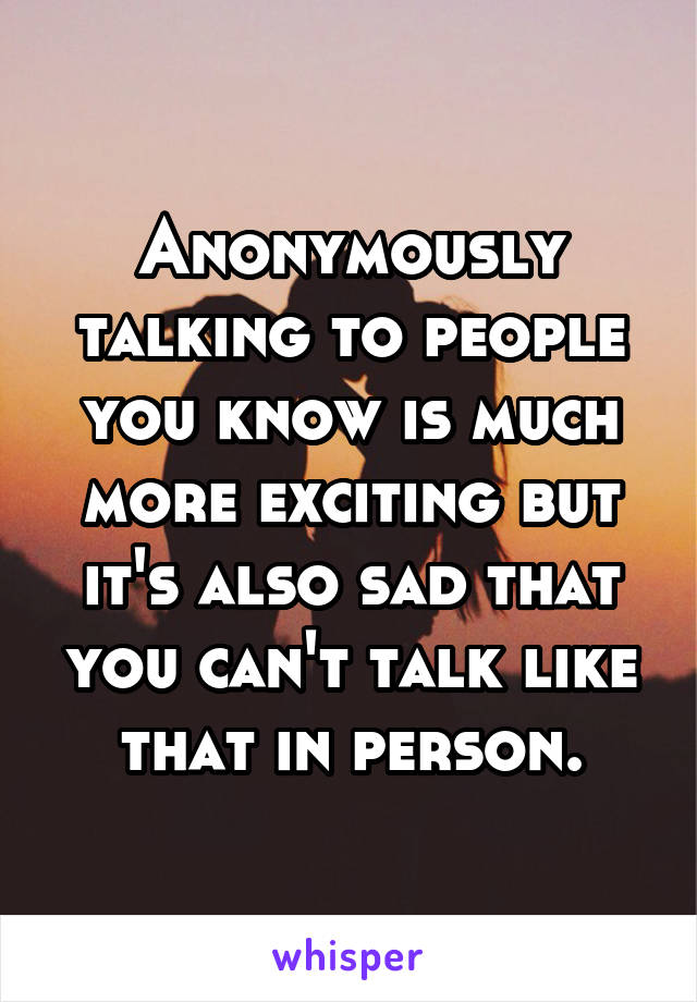 Anonymously talking to people you know is much more exciting but it's also sad that you can't talk like that in person.