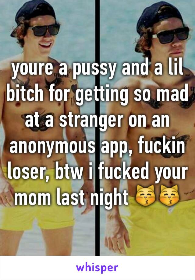 youre a pussy and a lil bitch for getting so mad at a stranger on an anonymous app, fuckin loser, btw i fucked your mom last night 😽😽