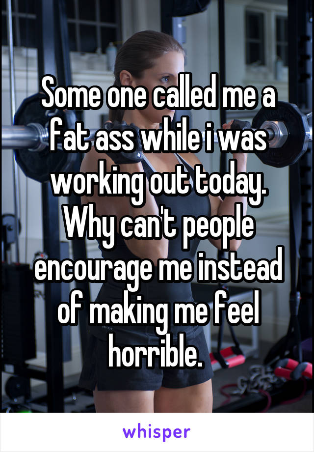 Some one called me a fat ass while i was working out today. Why can't people encourage me instead of making me feel horrible. 