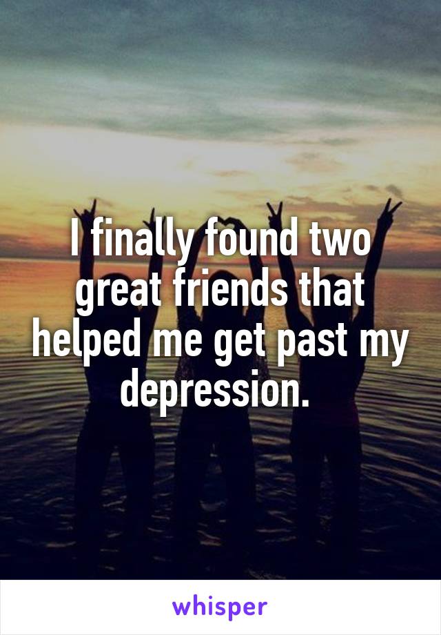 I finally found two great friends that helped me get past my depression. 