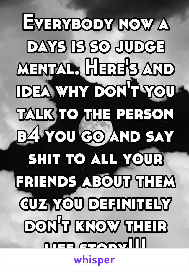 Everybody now a days is so judge mental. Here's and idea why don't you talk to the person b4 you go and say shit to all your friends about them cuz you definitely don't know their life story!!!