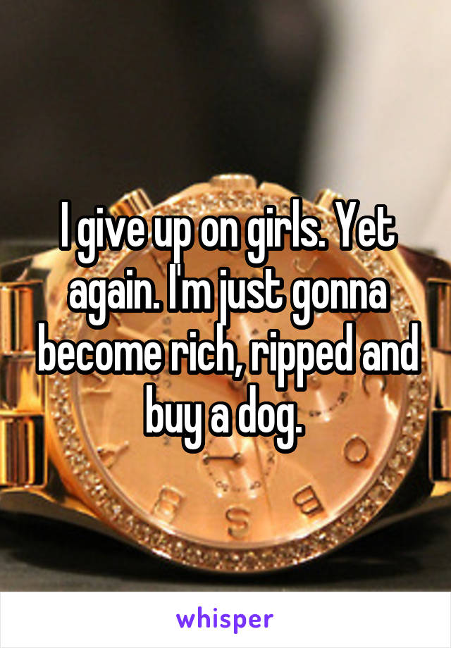 I give up on girls. Yet again. I'm just gonna become rich, ripped and buy a dog. 