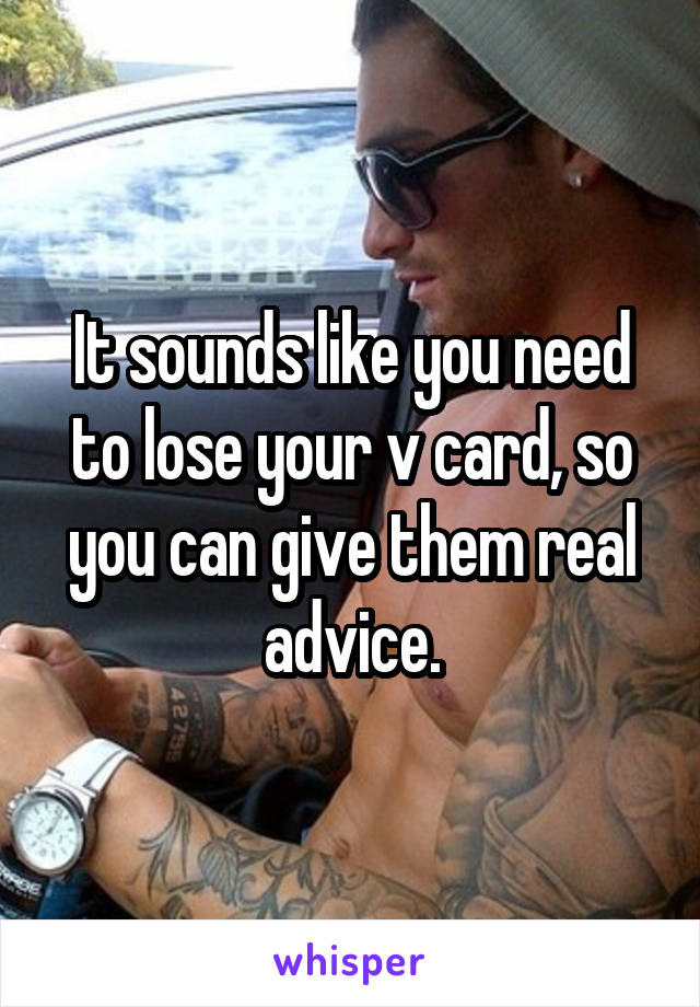 It sounds like you need to lose your v card, so you can give them real advice.