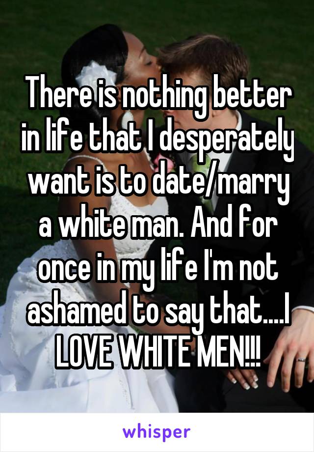 There is nothing better in life that I desperately want is to date/marry a white man. And for once in my life I'm not ashamed to say that....I LOVE WHITE MEN!!!