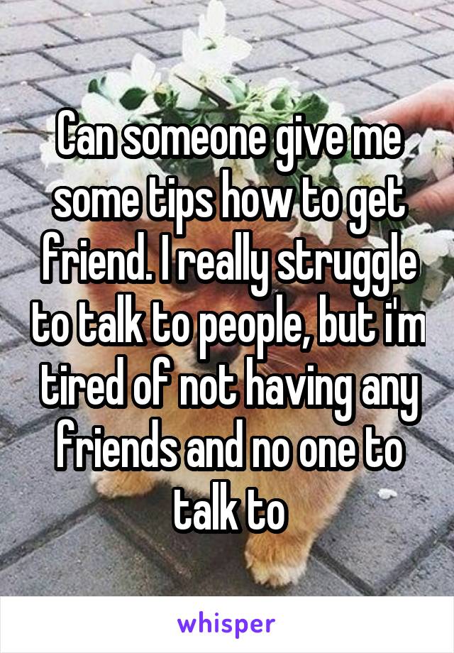 Can someone give me some tips how to get friend. I really struggle to talk to people, but i'm tired of not having any friends and no one to talk to