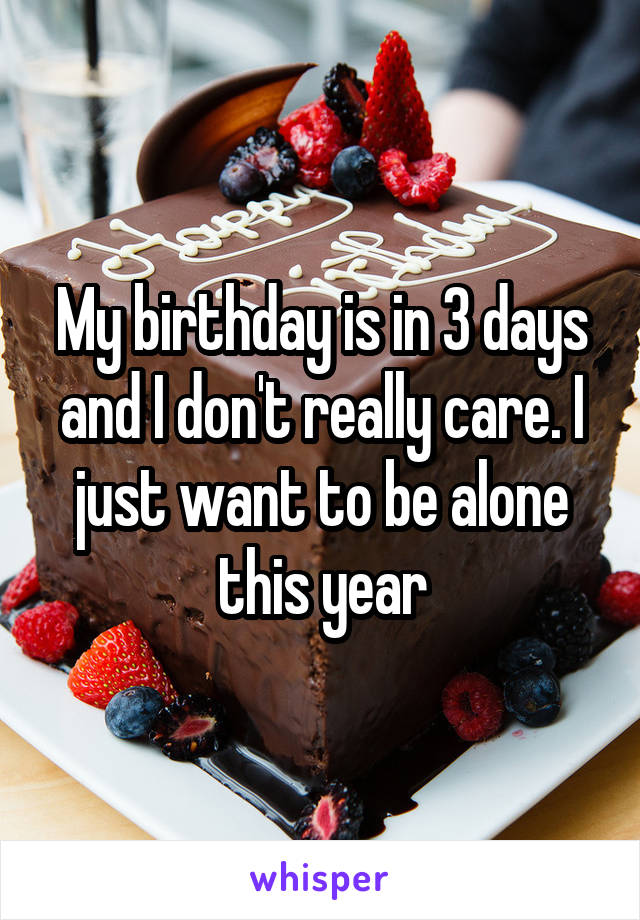 My birthday is in 3 days and I don't really care. I just want to be alone this year