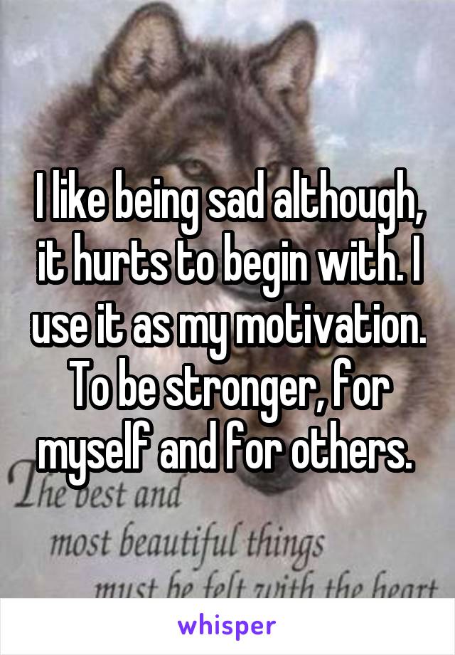 I like being sad although, it hurts to begin with. I use it as my motivation. To be stronger, for myself and for others. 