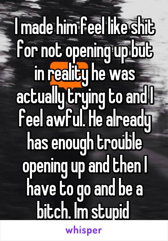 I made him feel like shit for not opening up but in reality he was actually trying to and I feel awful. He already has enough trouble opening up and then I have to go and be a bitch. Im stupid 