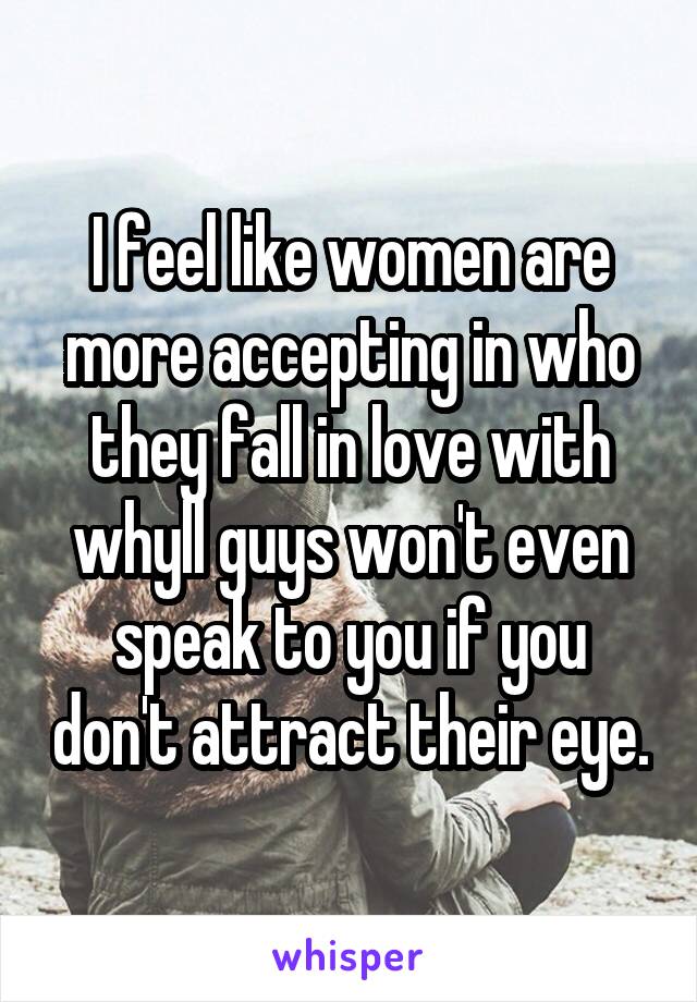 I feel like women are more accepting in who they fall in love with whyll guys won't even speak to you if you don't attract their eye.