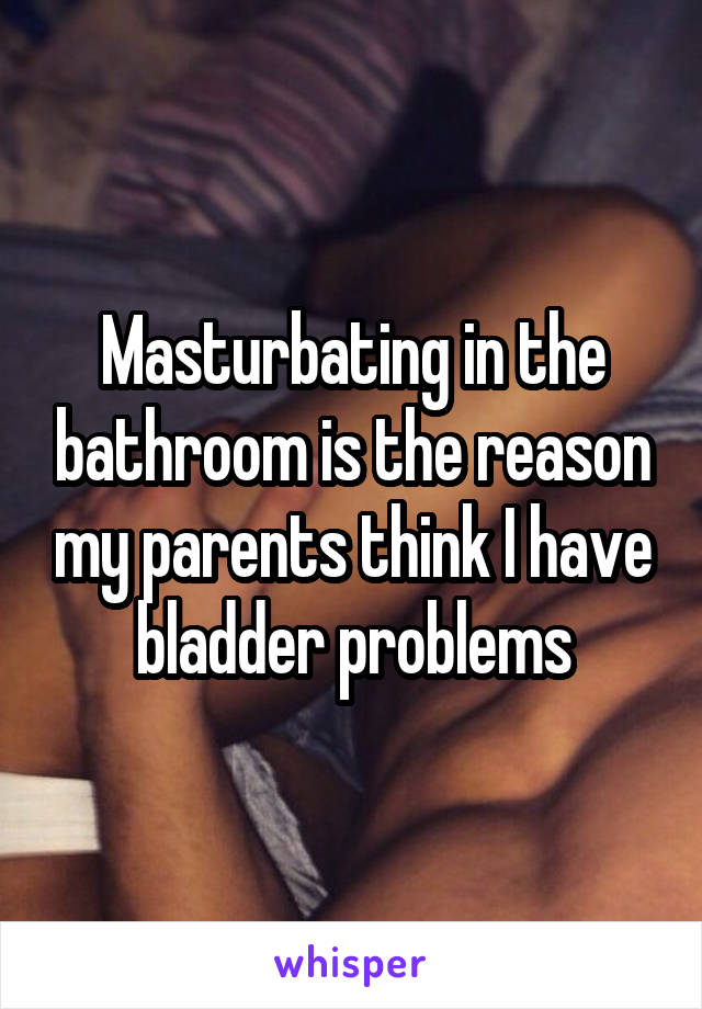 Masturbating in the bathroom is the reason my parents think I have bladder problems