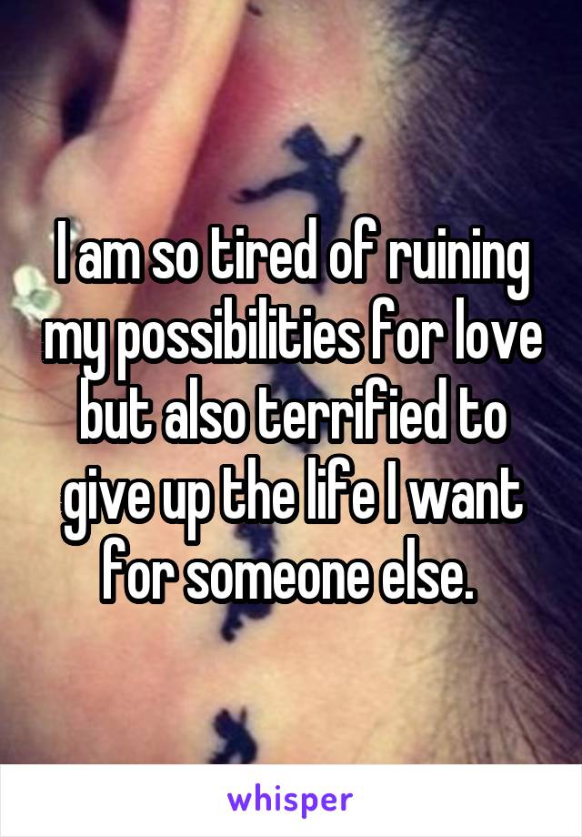 I am so tired of ruining my possibilities for love but also terrified to give up the life I want for someone else. 