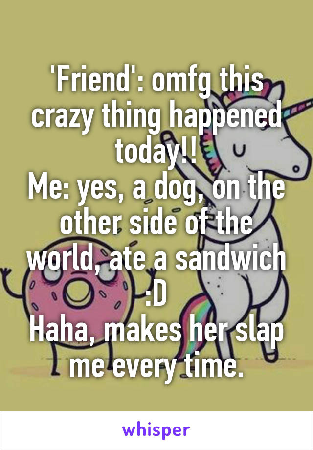 'Friend': omfg this crazy thing happened today!!
Me: yes, a dog, on the other side of the world, ate a sandwich :D
Haha, makes her slap me every time.