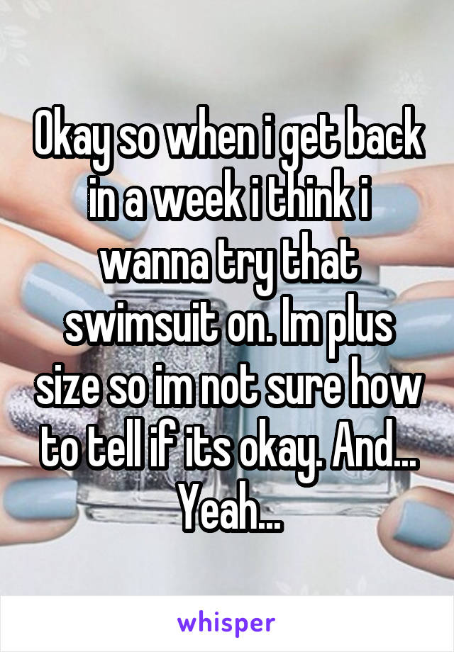 Okay so when i get back in a week i think i wanna try that swimsuit on. Im plus size so im not sure how to tell if its okay. And... Yeah...