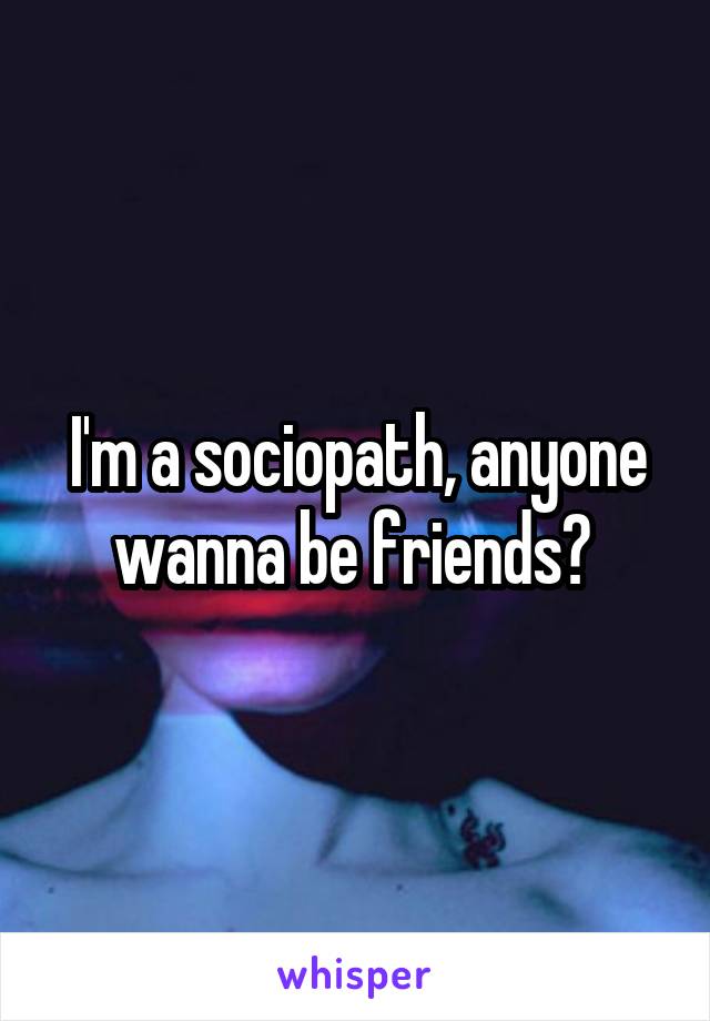 I'm a sociopath, anyone wanna be friends? 