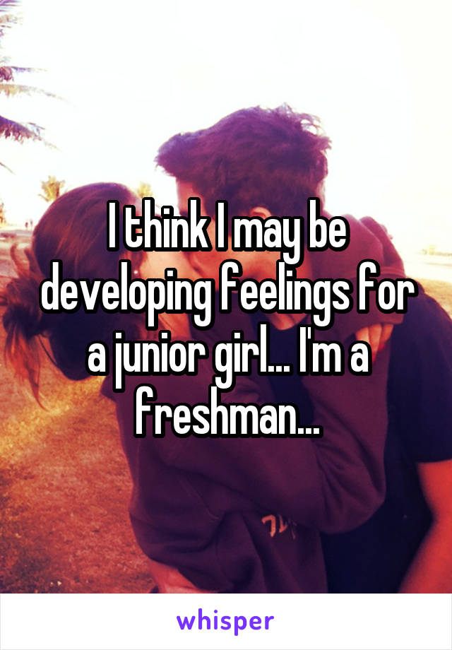 I think I may be developing feelings for a junior girl... I'm a freshman...