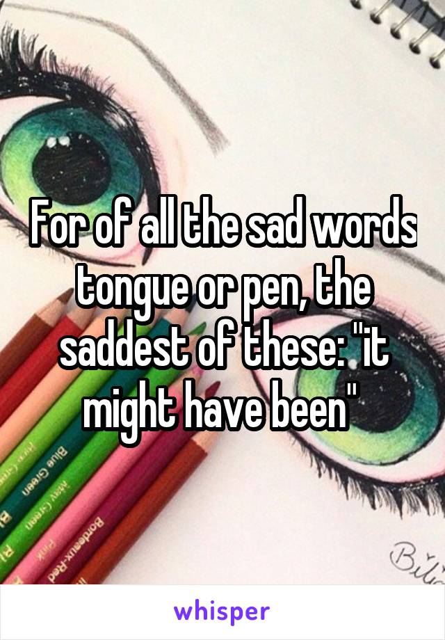 For of all the sad words tongue or pen, the saddest of these: "it might have been" 