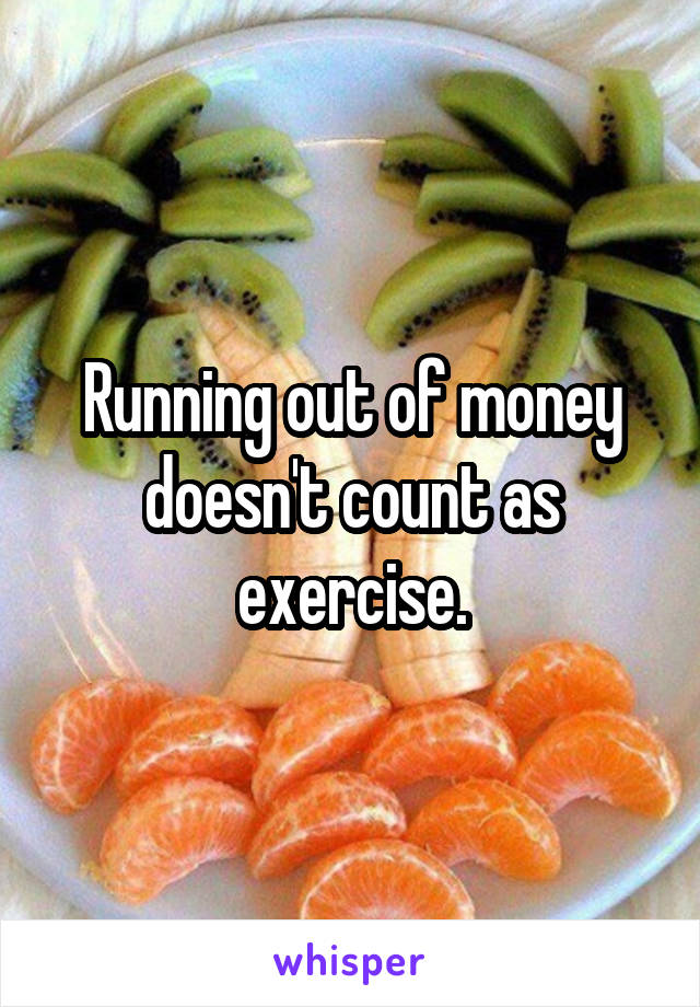 Running out of money doesn't count as exercise.