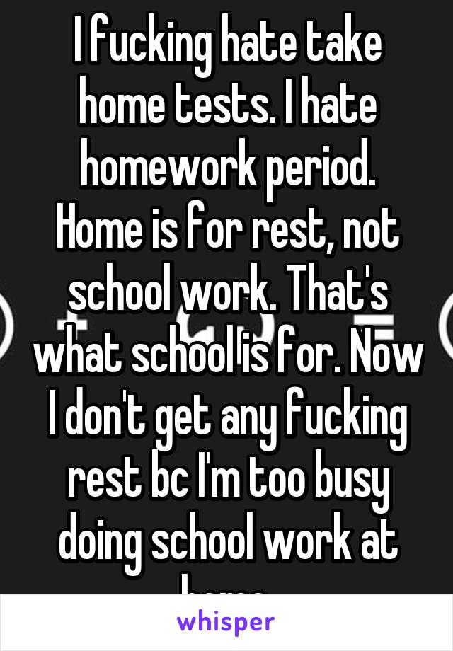 I fucking hate take home tests. I hate homework period.
Home is for rest, not school work. That's what school is for. Now I don't get any fucking rest bc I'm too busy doing school work at home.