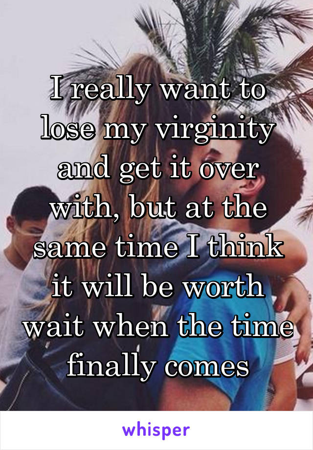 I really want to lose my virginity and get it over with, but at the same time I think it will be worth wait when the time finally comes