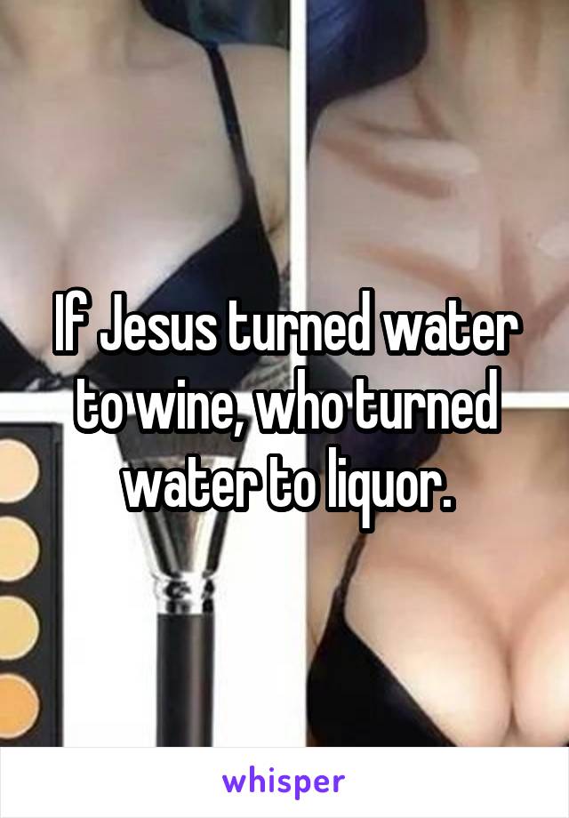 If Jesus turned water to wine, who turned water to liquor.