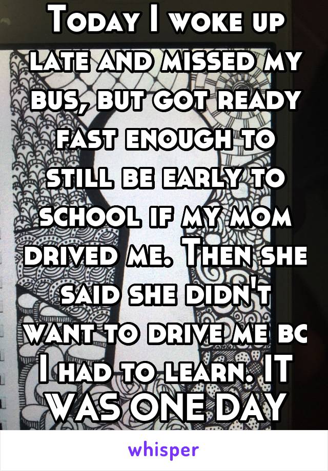 Today I woke up late and missed my bus, but got ready fast enough to still be early to school if my mom drived me. Then she said she didn't want to drive me bc I had to learn. IT WAS ONE DAY MOM!! WTF