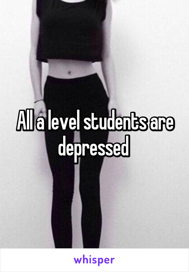 All a level students are depressed 