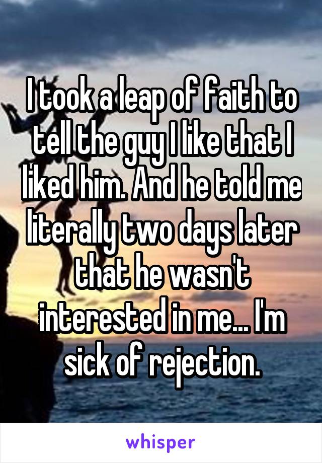 I took a leap of faith to tell the guy I like that I liked him. And he told me literally two days later that he wasn't interested in me... I'm sick of rejection.