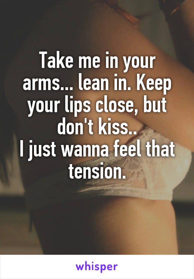 Take me in your arms... lean in. Keep your lips close, but don't kiss..
I just wanna feel that tension.

