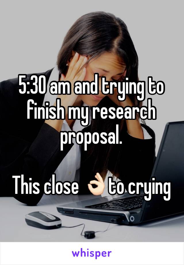 5:30 am and trying to finish my research proposal. 

This close 👌🏻to crying 