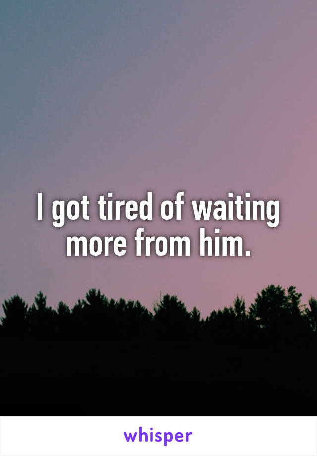 I got tired of waiting more from him.