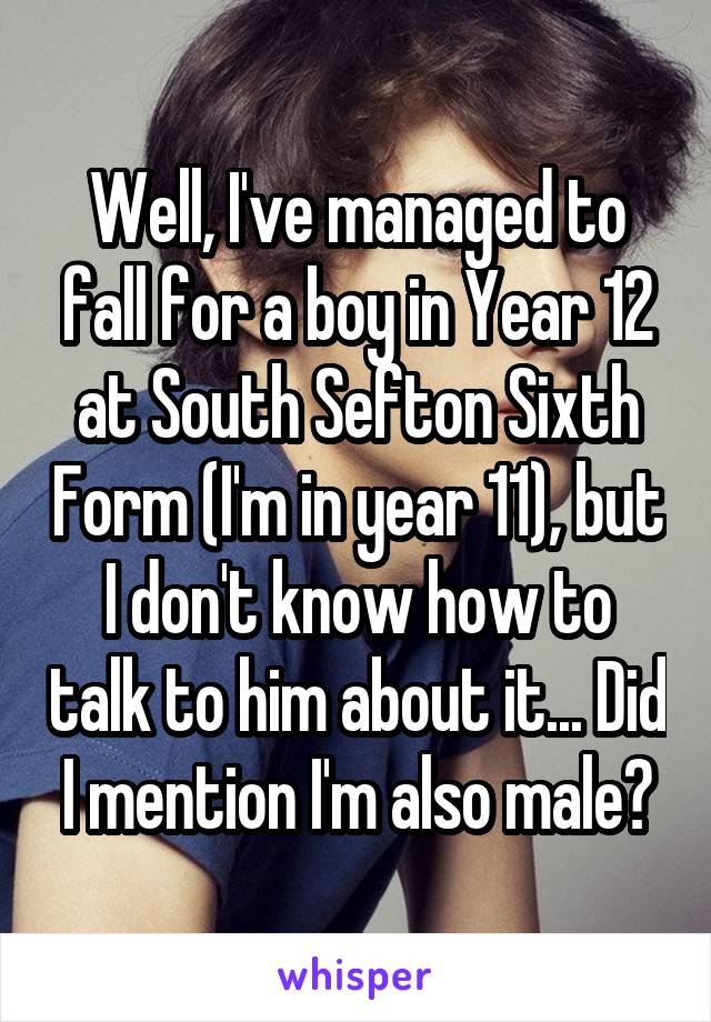 Well, I've managed to fall for a boy in Year 12 at South Sefton Sixth Form (I'm in year 11), but I don't know how to talk to him about it... Did I mention I'm also male?