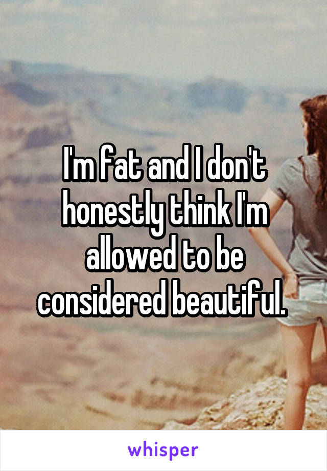 I'm fat and I don't honestly think I'm allowed to be considered beautiful. 