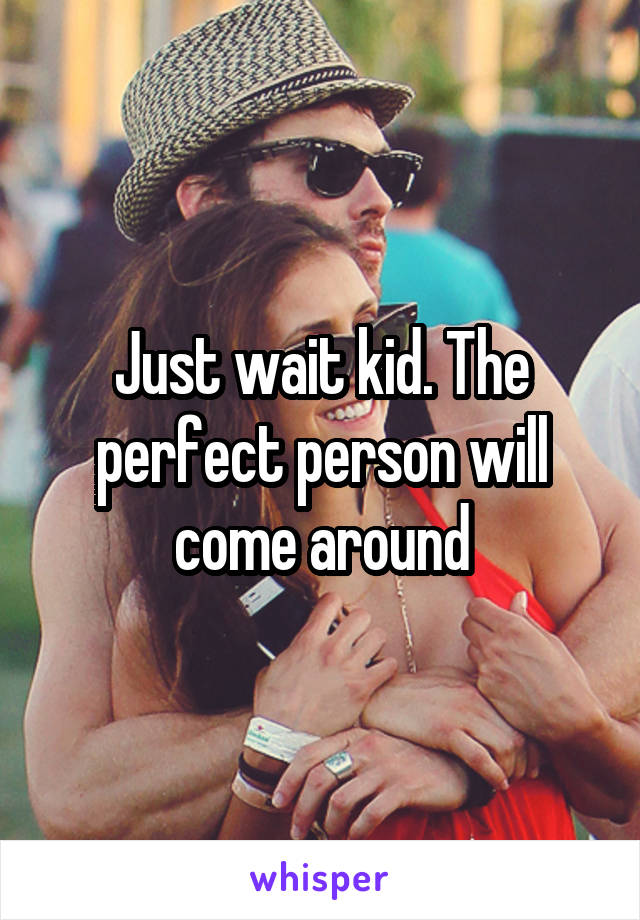 Just wait kid. The perfect person will come around