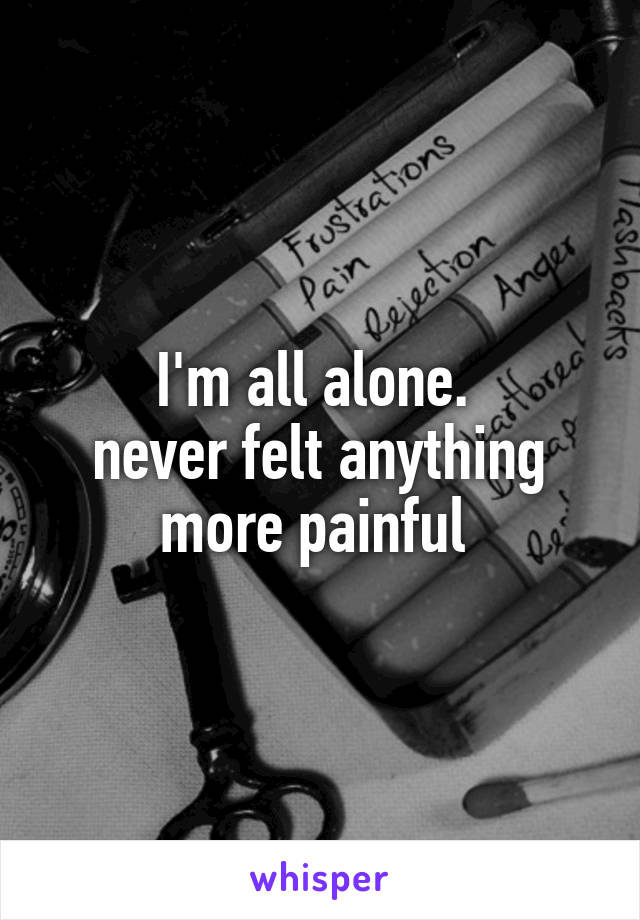 I'm all alone. 
never felt anything more painful 