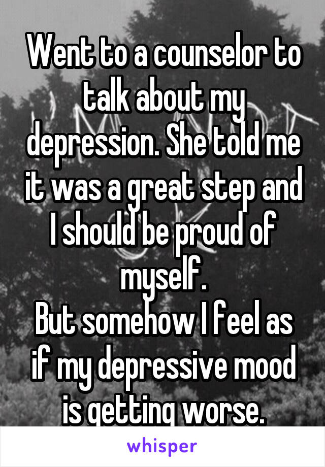 Went to a counselor to talk about my depression. She told me it was a great step and I should be proud of myself.
But somehow I feel as if my depressive mood is getting worse.