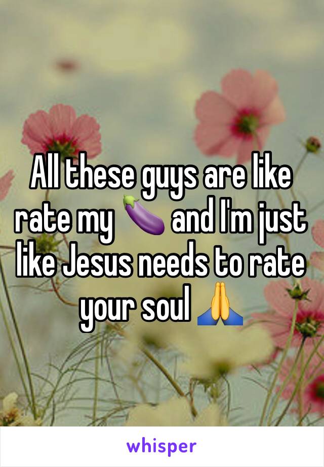 All these guys are like rate my 🍆 and I'm just like Jesus needs to rate your soul 🙏