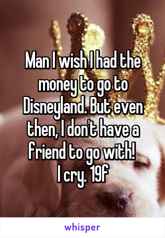 Man I wish I had the money to go to Disneyland. But even then, I don't have a friend to go with! 
I cry. 19f