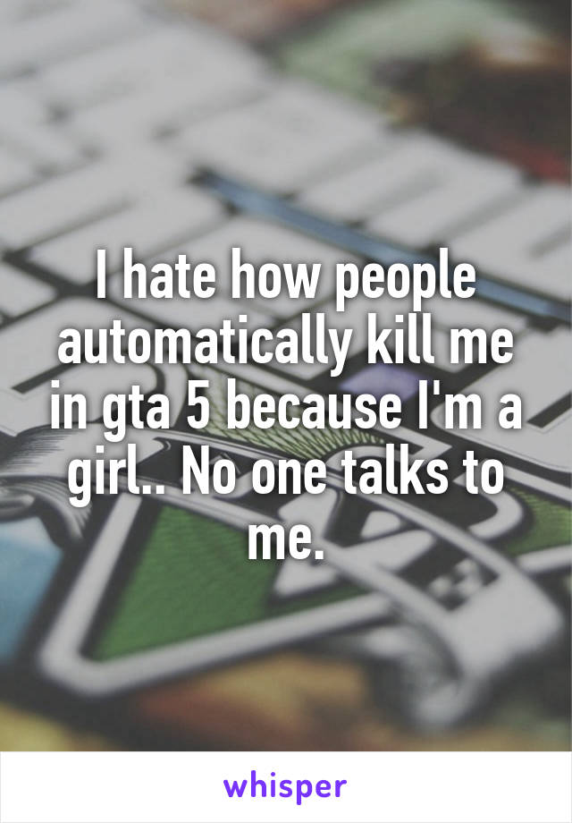 I hate how people automatically kill me in gta 5 because I'm a girl.. No one talks to me.