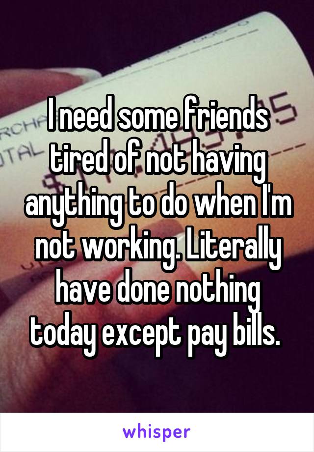 I need some friends tired of not having anything to do when I'm not working. Literally have done nothing today except pay bills. 