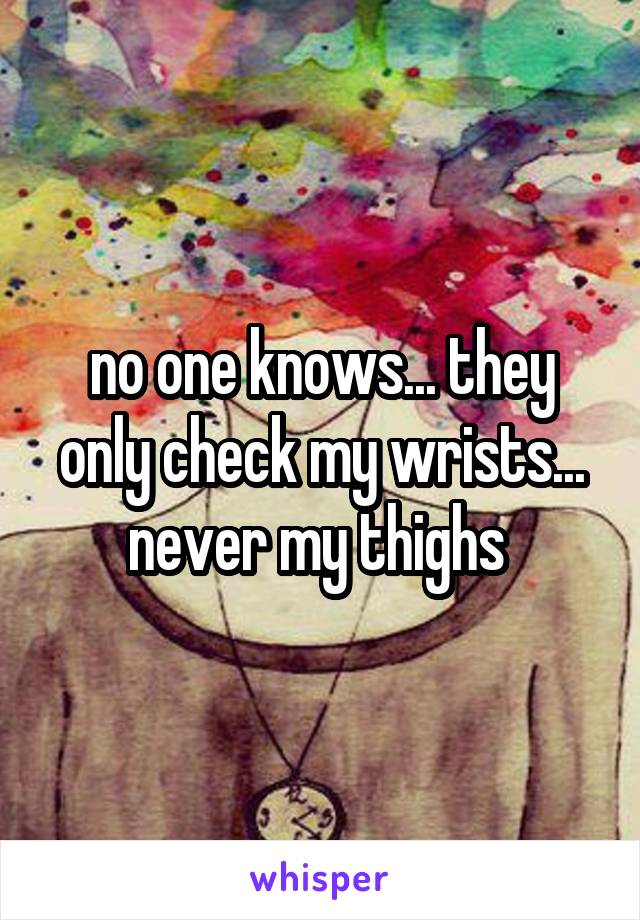 no one knows... they only check my wrists... never my thighs 