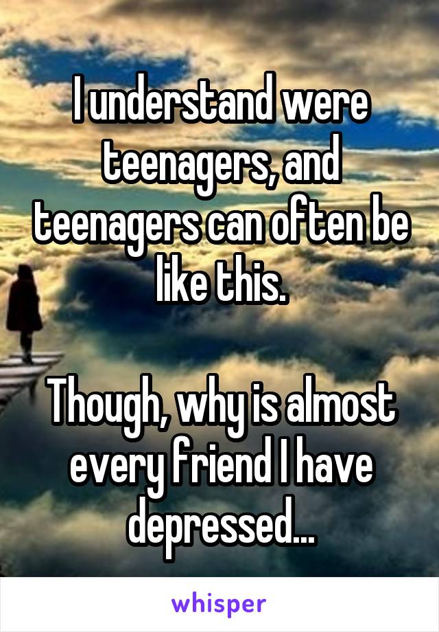 I understand were teenagers, and teenagers can often be like this.

Though, why is almost every friend I have depressed...