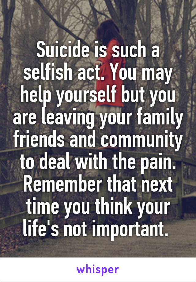 Suicide is such a selfish act. You may help yourself but you are leaving your family friends and community to deal with the pain. Remember that next time you think your life's not important. 