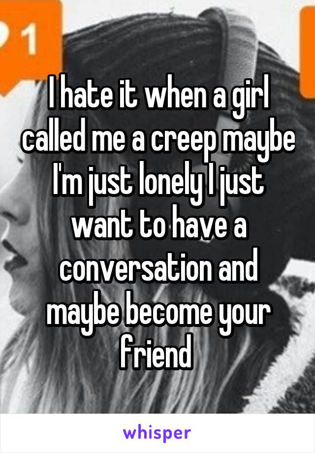 I hate it when a girl called me a creep maybe I'm just lonely I just want to have a conversation and maybe become your friend 