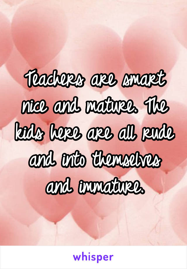 Teachers are smart nice and mature. The kids here are all rude and into themselves and immature.