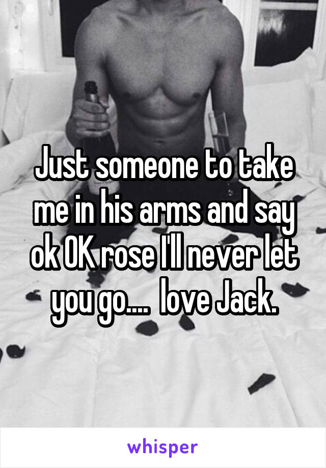 Just someone to take me in his arms and say ok OK rose I'll never let you go....  love Jack.