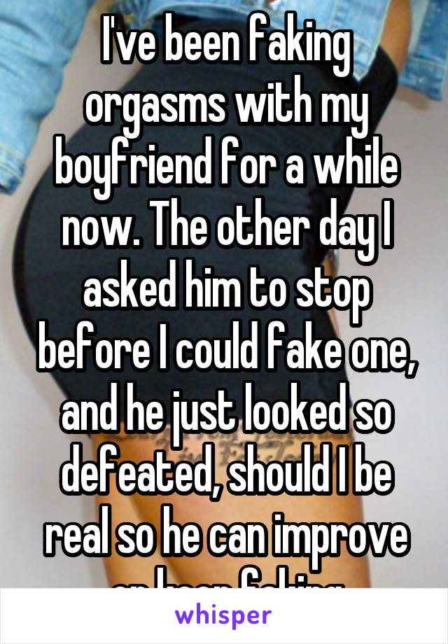 I've been faking orgasms with my boyfriend for a while now. The other day I asked him to stop before I could fake one, and he just looked so defeated, should I be real so he can improve or keep faking